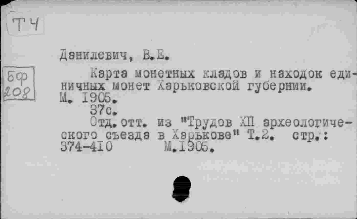 ﻿Данилевич, В. К.
Бер
Карта монетных кладов и находок единичных монет харьковской губернии.
М. 1905.
37с.
Отд.отт. из "Трудов КП археологического съезда в Харькове“ Т.2, стр.: 374-410 И. 1905.